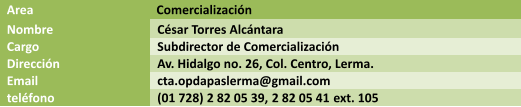 Area  Comercializacin Nombre Csar Torres Alcntara Cargo Subdirector de Comercializacin Direccin Av. Hidalgo no. 26, Col. Centro, Lerma. Email cta.opdapaslerma@gmail.com telfono (01 728) 2 82 05 39, 2 82 05 41 ext. 105